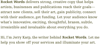 Rocket Words delivers strong, creative copy that helps artists, businesses and publications reach their goals — attract new clients, sell their art, gain publicity, connect with their audience, obtain funding. Let your audience know what's innovative, exciting, thoughtful, brazen, subtle, irresistible and invaluable about everything you do. Hi, I'm Jerry Karp, the writer behind Rocket Words. Let me help you show off your services and illuminate your art.
